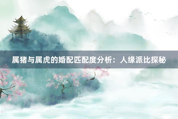 属猪与属虎的婚配匹配度分析：人缘派比探秘