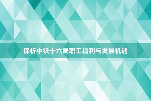 探析中铁十六局职工福利与发展机遇